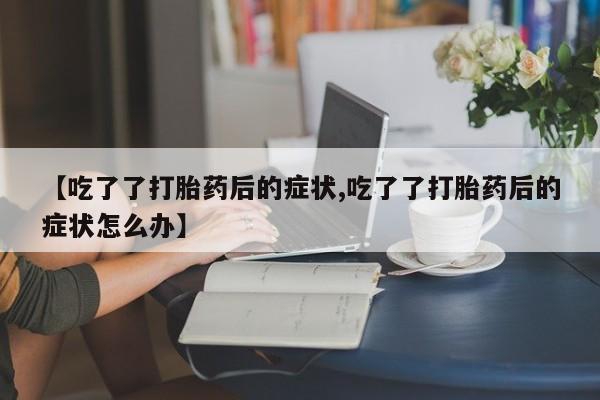 打胎药在线购买【吃了了打胎药后的症状,吃了了打胎药后的症状怎么办】